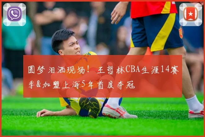 圆梦泪洒现场!王哲林CBA生涯14赛季&加盟上海5年首度夺冠