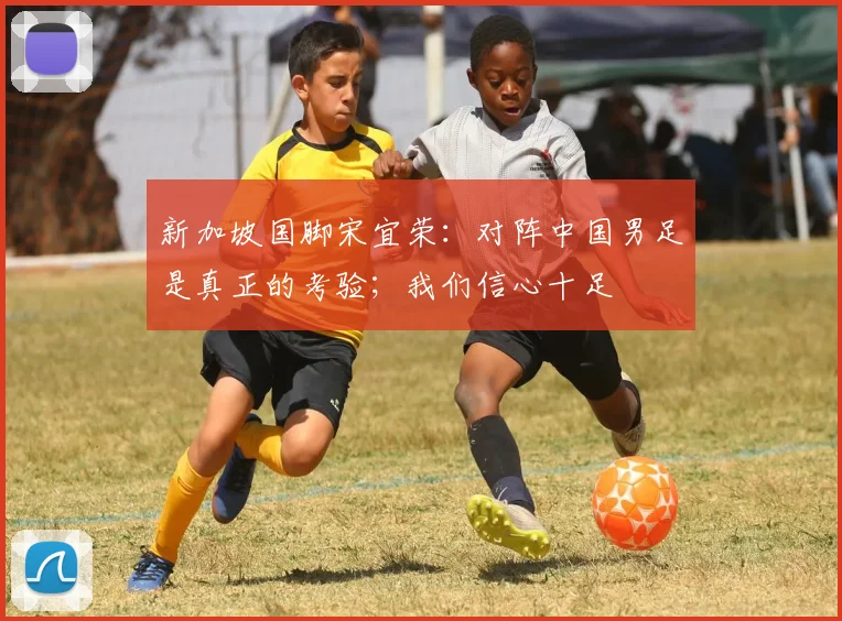 新加坡国脚宋宜荣：对阵中国男足是真正的考验；我们信心十足